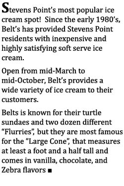 Stevens Point's most popular ice cream spot! Since the early 1980's,
				  Belt's has provided Stevens Point residents with inexpensive and highly satisfying soft serve ice cream. Open from mid-March to mid-October, Belt's provides a wide variety of
			      ice cream to their customers. Belt's is known for their turtle sundaes and two dozen different Flurries, but they are most famous for the Large Cone, that measures at least
				  a foot and a half tall and comes in vanilla, chocolate, and Zebra flavors.